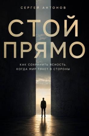 Сергей Антонов. Стой прямо. Как сохранить ясность, когда мир тянет в стороны